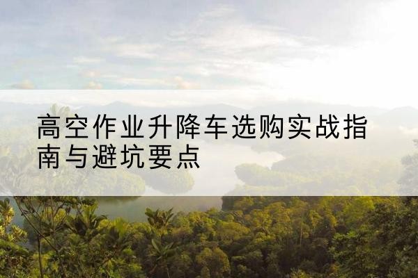 凉山升降车怎么选-高空作业升降车选购实战指南与避坑要点