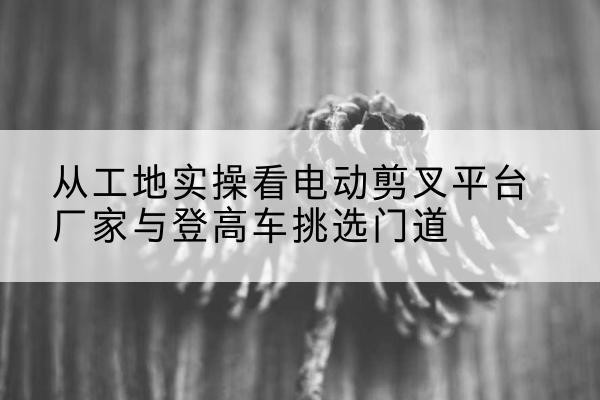 凉山电动剪叉升降平台厂家-从工地实操看电动剪叉平台厂家与登高车挑选门道