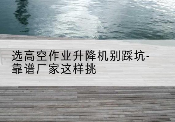 凉山剪叉式升降机厂家-选高空作业升降机别踩坑-靠谱厂家这样挑