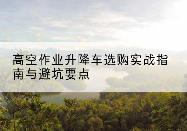 凉山升降车怎么选-高空作业升降车选购实战指南与避坑要点